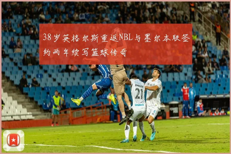 38岁英格尔斯重返NBL与墨尔本联签约两年续写篮球传奇