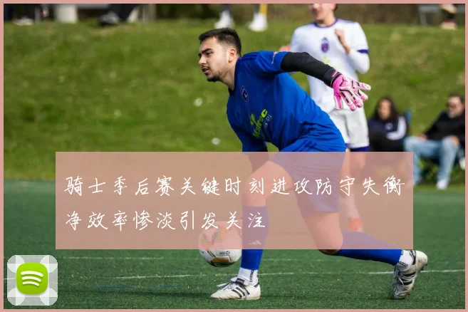 骑士季后赛关键时刻进攻防守失衡净效率惨淡引发关注