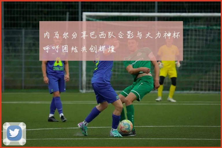 内马尔分享巴西队合影与大力神杯呼吁团结共创辉煌