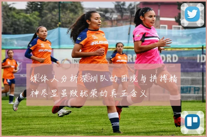 媒体人分析深圳队的困境与拼搏精神尽显虽败犹荣的真正含义