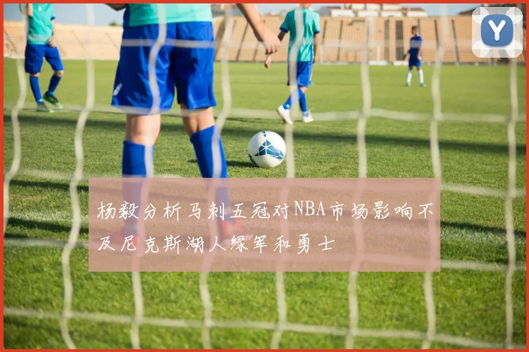 杨毅分析马刺五冠对NBA市场影响不及尼克斯湖人绿军和勇士