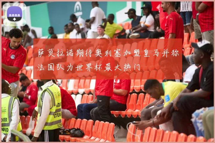 萨莫拉诺期待奥利塞加盟皇马并称法国队为世界杯最大热门