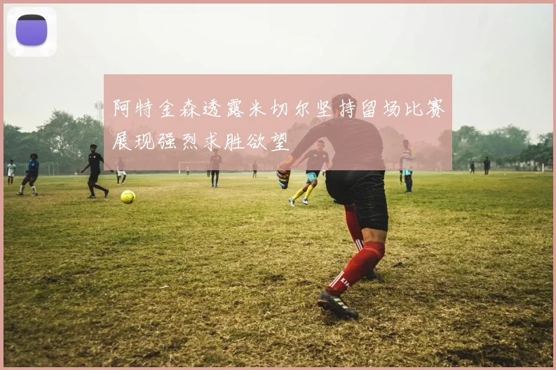 阿特金森透露米切尔坚持留场比赛展现强烈求胜欲望