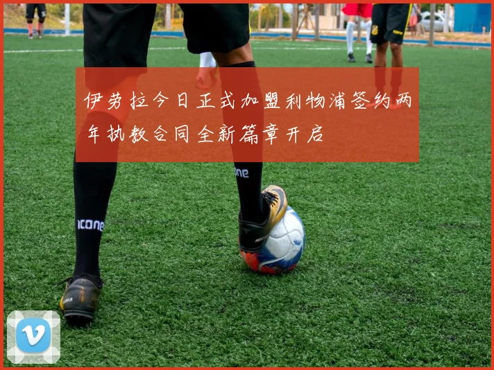伊劳拉今日正式加盟利物浦签约两年执教合同全新篇章开启