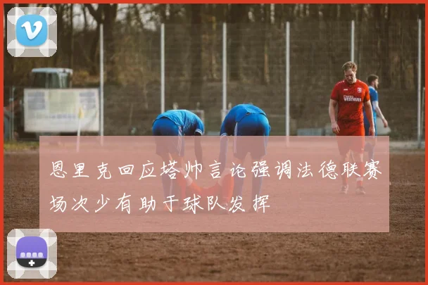 恩里克回应塔帅言论强调法德联赛场次少有助于球队发挥