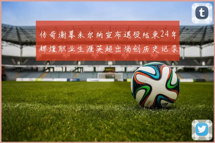 传奇谢幕米尔纳宣布退役结束24年辉煌职业生涯英超出场创历史记录