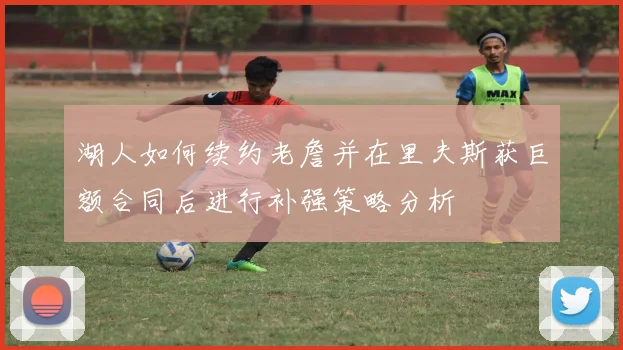 湖人如何续约老詹并在里夫斯获巨额合同后进行补强策略分析