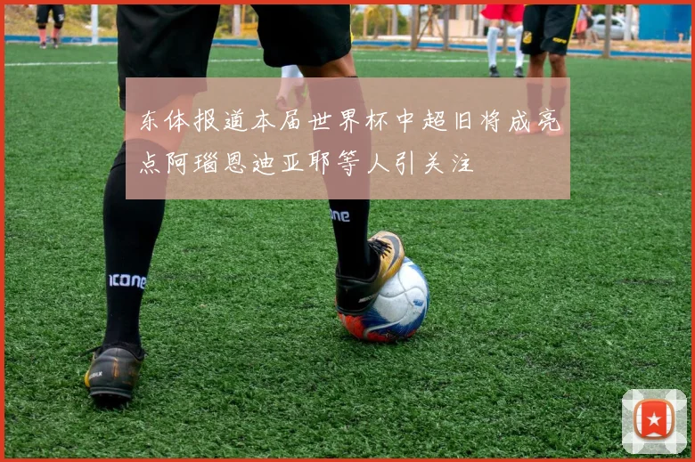 东体报道本届世界杯中超旧将成亮点阿瑙恩迪亚耶等人引关注