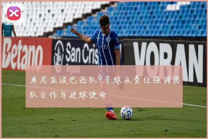 库尼亚谈巴西队9号球衣责任强调团队合作与进球使命
